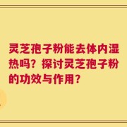 灵芝孢子粉能去体内湿热吗？探讨灵芝孢子粉的功效与作用？