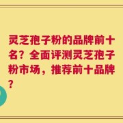 灵芝孢子粉的品牌前十名？全面评测灵芝孢子粉市场，推荐前十品牌？