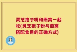 灵芝孢子粉和燕窝一起吃(灵芝孢子粉与燕窝搭配食用的正确方式)