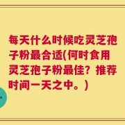每天什么时候吃灵芝孢子粉最合适(何时食用灵芝孢子粉最佳？推荐时间一天之中。)