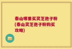 泰山哪里买灵芝孢子粉(泰山灵芝孢子粉购买攻略)
