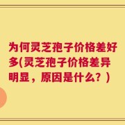 为何灵芝孢子价格差好多(灵芝孢子价格差异明显，原因是什么？)