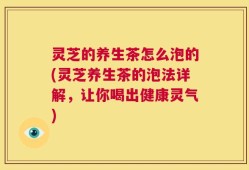 灵芝的养生茶怎么泡的(灵芝养生茶的泡法详解，让你喝出健康灵气)