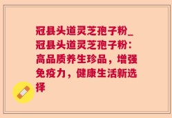 冠县头道灵芝孢子粉_冠县头道灵芝孢子粉：高品质养生珍品，增强免疫力，健康生活新选择