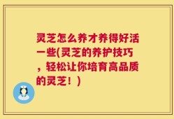 灵芝怎么养才养得好活一些(灵芝的养护技巧，轻松让你培育高品质的灵芝！)