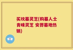买坟墓灵芝(购墓人士青睐灵芝 安葬墓地热销)