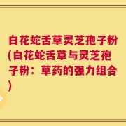 白花蛇舌草灵芝孢子粉(白花蛇舌草与灵芝孢子粉：草药的强力组合)