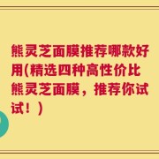 熊灵芝面膜推荐哪款好用(精选四种高性价比熊灵芝面膜，推荐你试试！)
