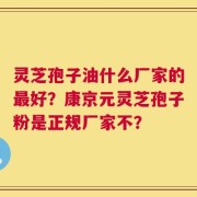 灵芝孢子油什么厂家的最好？康京元灵芝孢子粉是正规厂家不？