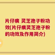 片仔癀 灵芝孢子粉功效(片仔癀灵芝孢子粉的功效及作用简介)