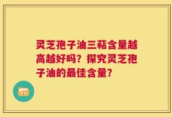 灵芝孢子油三萜含量越高越好吗？探究灵芝孢子油的最佳含量？