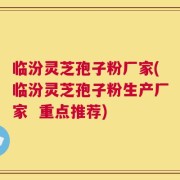 临汾灵芝孢子粉厂家(临汾灵芝孢子粉生产厂家  重点推荐)