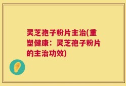 灵芝孢子粉片主治(重塑健康：灵芝孢子粉片的主治功效)