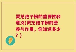 灵芝孢子粉的重要性和意义(灵芝孢子粉的营养与作用，你知道多少？)