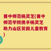 晋中师范杨灵芝(晋中师范学院携手杨灵芝 助力山区贫困儿童教育)