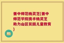 晋中师范杨灵芝(晋中师范学院携手杨灵芝 助力山区贫困儿童教育)