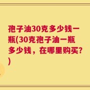 孢子油30克多少钱一瓶(30克孢子油一瓶多少钱，在哪里购买？)