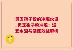灵芝孢子粉的冲服水温_灵芝孢子粉冲服：适宜水温与健康效益解析