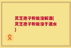 灵芝孢子粉能溶解酒(灵芝孢子粉能溶于酒水)