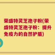 荣盛特灵芝孢子粉(荣盛特灵芝孢子粉：提升免疫力的自然护盾)