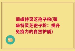 荣盛特灵芝孢子粉(荣盛特灵芝孢子粉：提升免疫力的自然护盾)