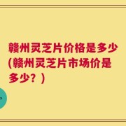 赣州灵芝片价格是多少(赣州灵芝片市场价是多少？)