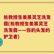 熊教授生姜黑灵芝洗发露(熊教授生姜黑灵芝洗发露——你的头发的护卫者)