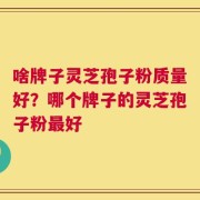 啥牌子灵芝孢子粉质量好？哪个牌子的灵芝孢子粉最好