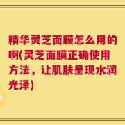 精华灵芝面膜怎么用的啊(灵芝面膜正确使用方法，让肌肤呈现水润光泽)