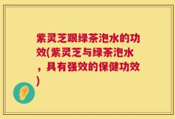 紫灵芝跟绿茶泡水的功效(紫灵芝与绿茶泡水，具有强效的保健功效)