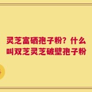 灵芝富硒孢子粉？什么叫双芝灵芝破壁孢子粉