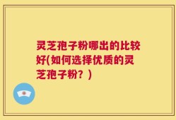 灵芝孢子粉哪出的比较好(如何选择优质的灵芝孢子粉？)