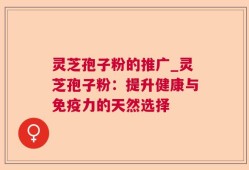 灵芝孢子粉的推广_灵芝孢子粉：提升健康与免疫力的天然选择