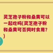 灵芝孢子粉和桑黄可以一起吃吗(灵芝孢子粉和桑黄可否同时食用？)