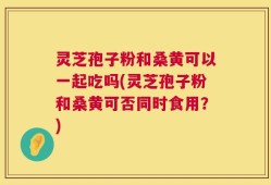 灵芝孢子粉和桑黄可以一起吃吗(灵芝孢子粉和桑黄可否同时食用？)