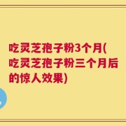 吃灵芝孢子粉3个月(吃灵芝孢子粉三个月后的惊人效果)