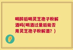 喝醉后喝灵芝孢子粉解酒吗(喝酒过量后能否用灵芝孢子粉解酒？)