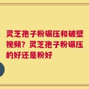 灵芝孢子粉碾压和破壁视频？灵芝孢子粉碾压的好还是粉好