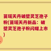 苗瑶天丹破壁灵芝孢子粉(苗瑶天丹新品：破壁灵芝孢子粉闪耀上市)