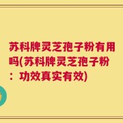 苏科牌灵芝孢子粉有用吗(苏科牌灵芝孢子粉：功效真实有效)