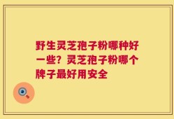 野生灵芝孢子粉哪种好一些？灵芝孢子粉哪个牌子最好用安全
