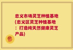 忠义市场灵芝种植基地(忠义区灵芝种植基地：打造纯天然健康灵芝产品)
