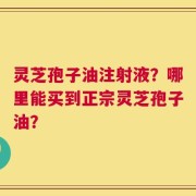 灵芝孢子油注射液？哪里能买到正宗灵芝孢子油？