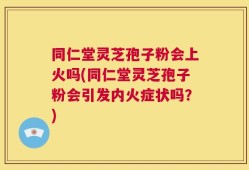 同仁堂灵芝孢子粉会上火吗(同仁堂灵芝孢子粉会引发内火症状吗？)