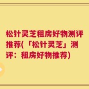 松针灵芝租房好物测评推荐(「松针灵芝」测评：租房好物推荐)