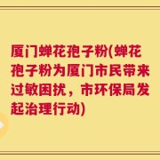 厦门蝉花孢子粉(蝉花孢子粉为厦门市民带来过敏困扰，市环保局发起治理行动)