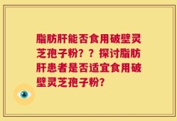 脂肪肝能否食用破壁灵芝孢子粉？？探讨脂肪肝患者是否适宜食用破壁灵芝孢子粉？