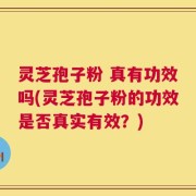 灵芝孢子粉 真有功效吗(灵芝孢子粉的功效是否真实有效？)