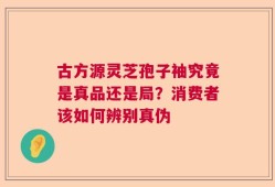 古方源灵芝孢子袖究竟是真品还是局？消费者该如何辨别真伪