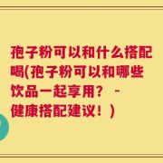 孢子粉可以和什么搭配喝(孢子粉可以和哪些饮品一起享用？ - 健康搭配建议！)
